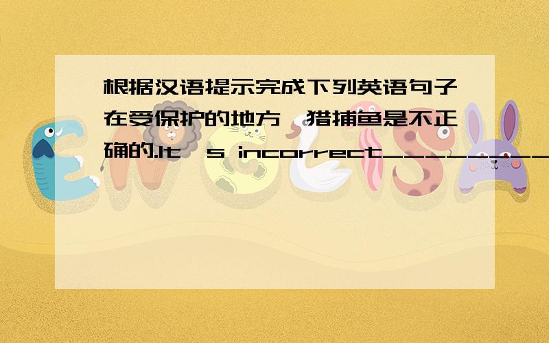 根据汉语提示完成下列英语句子在受保护的地方狩猎捕鱼是不正确的.It's incorrect__________________.地球上用以居住的空间越来越小.There_______________on the earth.给鸟类提供食物不是唯一的原因.Providi