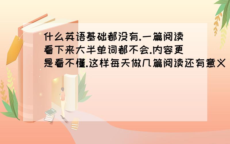 什么英语基础都没有.一篇阅读看下来大半单词都不会.内容更是看不懂.这样每天做几篇阅读还有意义