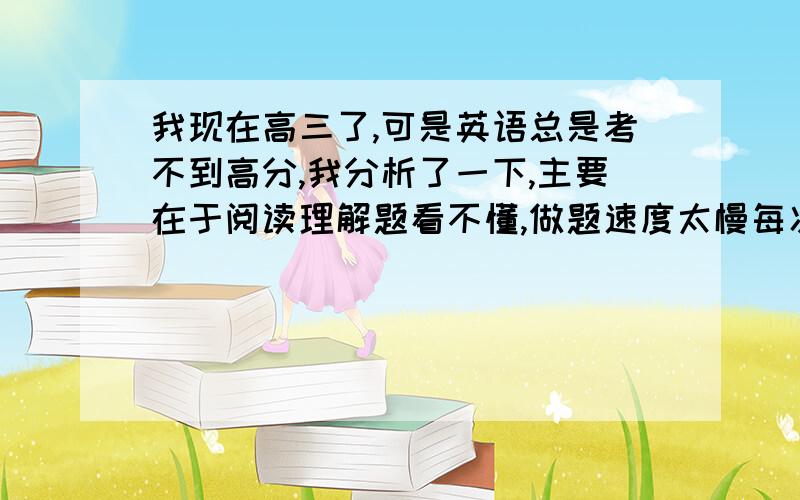 我现在高三了,可是英语总是考不到高分,我分析了一下,主要在于阅读理解题看不懂,做题速度太慢每次考试中有一篇阅读理解题做不完，还有任务型阅读，完形填空和单选的问题也比较大，到