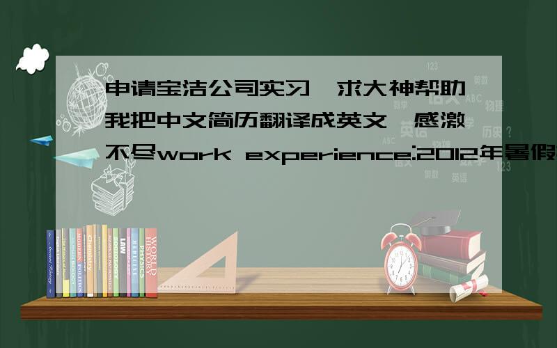 申请宝洁公司实习,求大神帮助我把中文简历翻译成英文,感激不尽work experience:2012年暑假担任私人数学家教,得到学生和学生家长的一致赞赏,并被家长请求担任长期家教2012·3-2013·3担任学院体