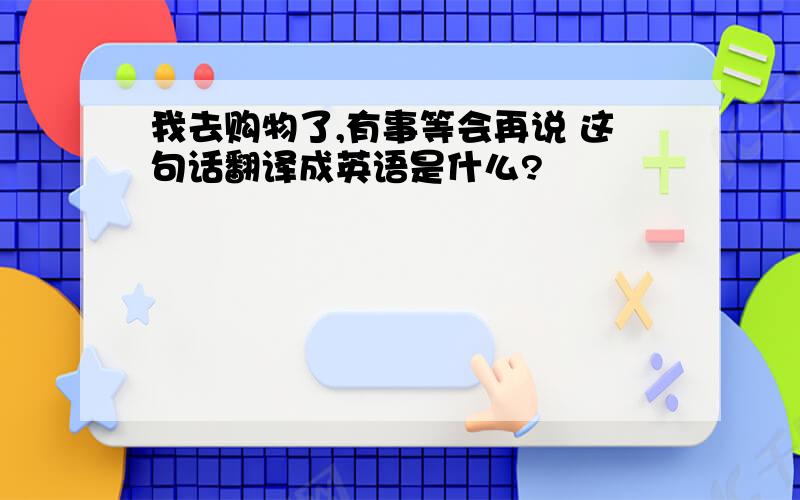 我去购物了,有事等会再说 这句话翻译成英语是什么?