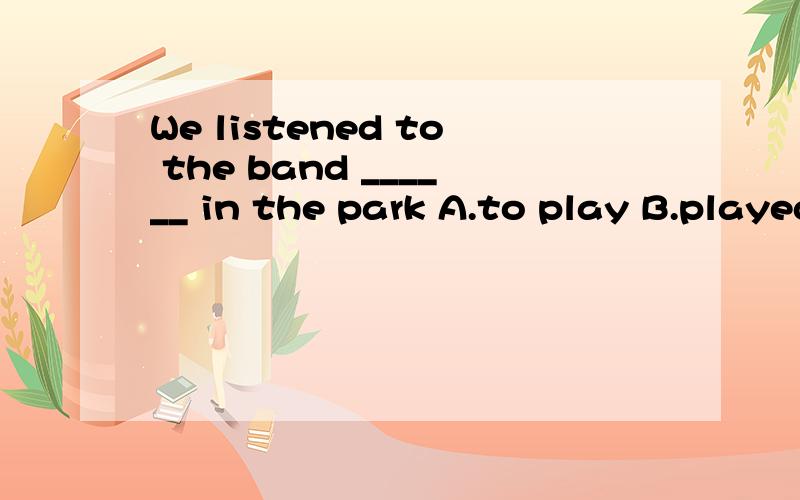 We listened to the band ______ in the park A.to play B.played C.playing D.plays