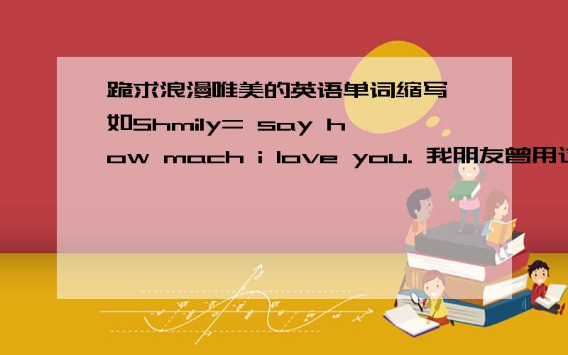 跪求浪漫唯美的英语单词缩写,如Shmily= say how mach i love you. 我朋友曾用过这个英文名.