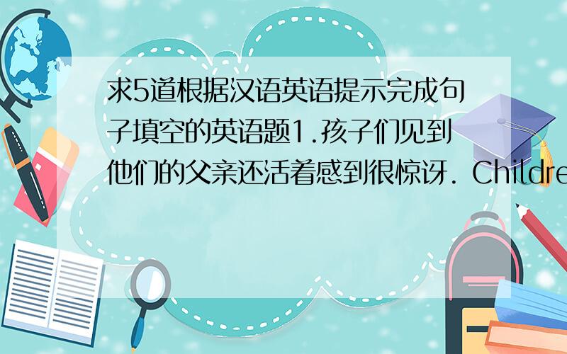 求5道根据汉语英语提示完成句子填空的英语题1.孩子们见到他们的父亲还活着感到很惊讶. Children were （）（）（）his father （）. 2. 各位,注意听,我有要事相告. （）（）,everyone,l have （）（