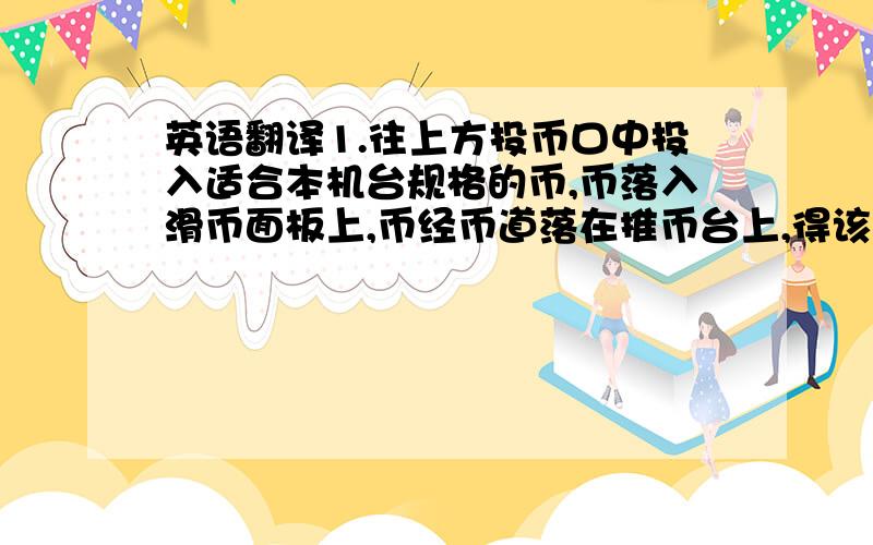 英语翻译1.往上方投币口中投入适合本机台规格的币,币落入滑币面板上,币经币道落在推币台上,得该币道数码管显示的票数,对应字母灯和得分灯亮,当三个“WIN”灯全亮时,得BONUS数码管显示的