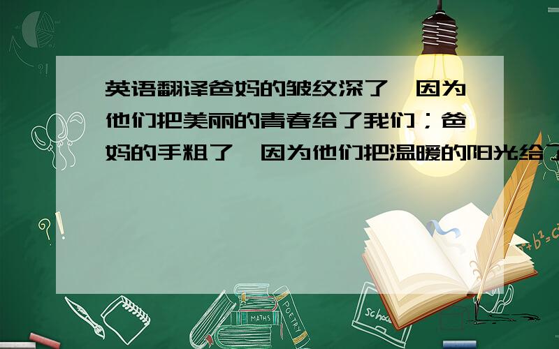 英语翻译爸妈的皱纹深了,因为他们把美丽的青春给了我们；爸妈的手粗了,因为他们把温暖的阳光给了我们；爸妈的腰弯了,因为他们把挺直的脊梁给了我们；爸妈的眼睛花了,因为他们把明亮