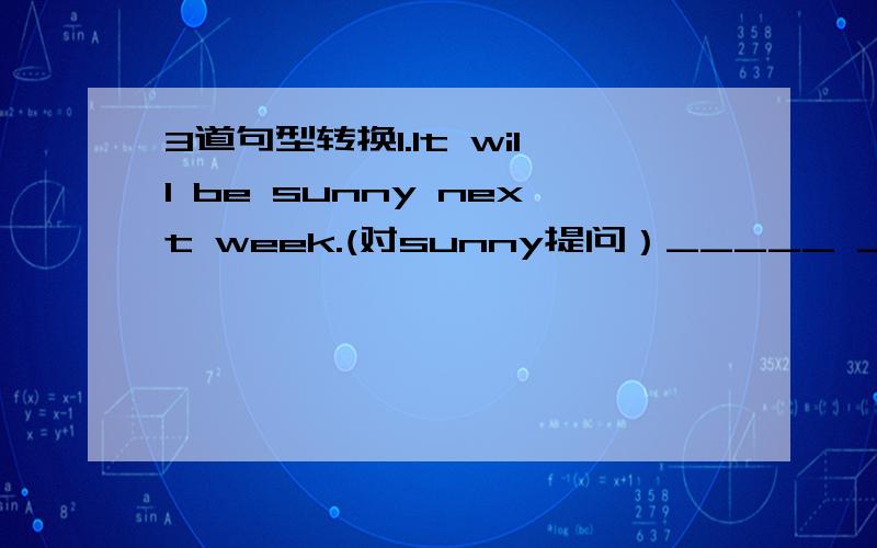 3道句型转换1.It will be sunny next week.(对sunny提问）_____ _____ _____ _____ _____ next week?2.Kitty tried her best to run out to the street.(对run out to the street提问）_____ _____ Kitty _____ _____ _____ to _____?3.The school is very