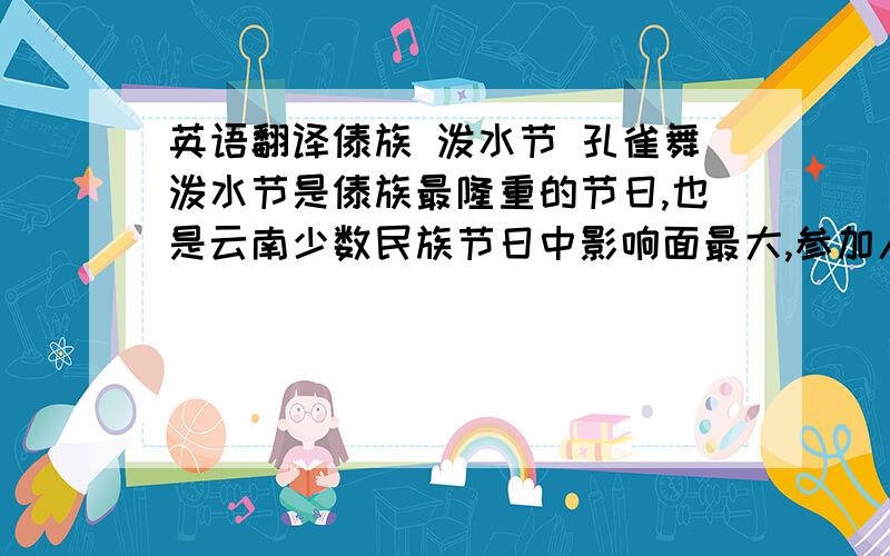 英语翻译傣族 泼水节 孔雀舞泼水节是傣族最隆重的节日,也是云南少数民族节日中影响面最大,参加人数最多的节日.泼水节是傣历新年,相当于公历的四月中旬,节日一般持续3至7天.节日清晨,