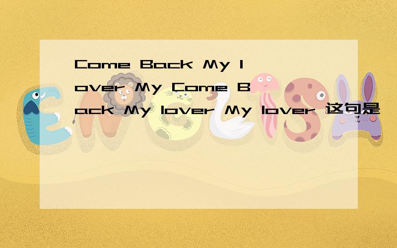 Come Back My lover My Come Back My lover My lover 这句是一首歌的歌词 如果知道的