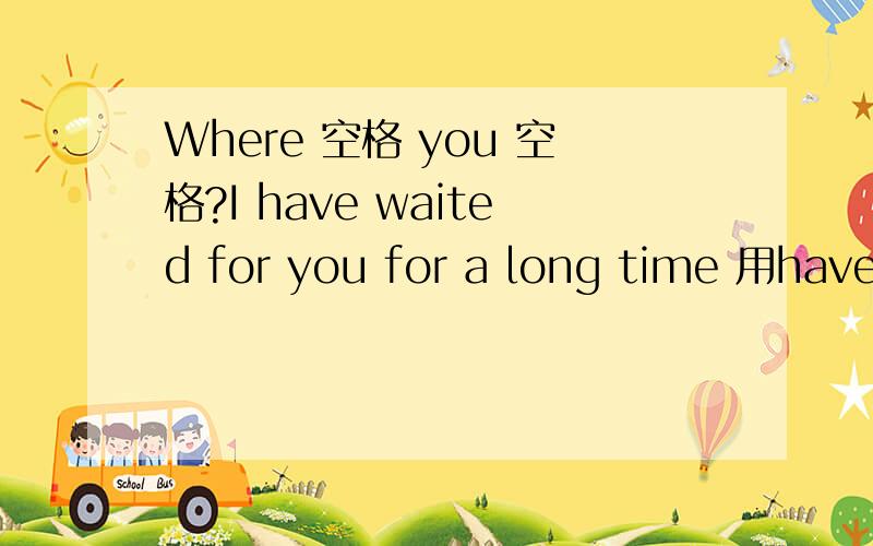 Where 空格 you 空格?I have waited for you for a long time 用have been to