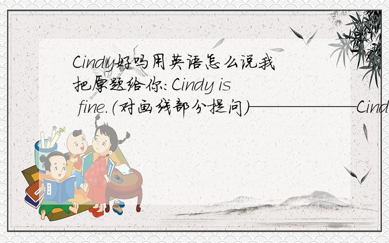 Cindy好吗用英语怎么说我把原题给你：Cindy is fine.（对画线部分提问）——————Cindy?（——————是让你填的）