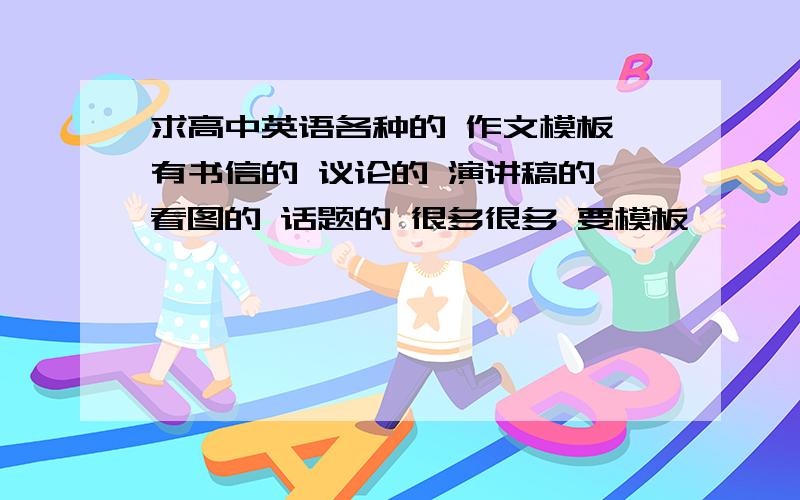 求高中英语各种的 作文模板 有书信的 议论的 演讲稿的 看图的 话题的 很多很多 要模板