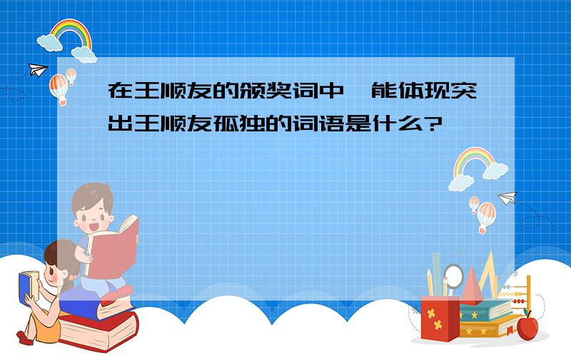 在王顺友的颁奖词中,能体现突出王顺友孤独的词语是什么?