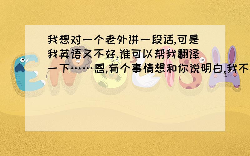 我想对一个老外讲一段话,可是我英语又不好.谁可以帮我翻译一下……恩,有个事情想和你说明白.我不是随便的女孩.我知道,现在中国有很多女孩为了出国或者自己有更大的发展,然后和老外行