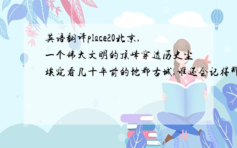 英语翻译place20北京,一个伟大文明的顶峰穿透历史尘埃窥看几十年前的地都古城,谁还会记得那些王公贵族、没落世家,只有照片中往日辉煌的宫殿、禁城斑驳的城墙、华丽依旧的角楼始终留在