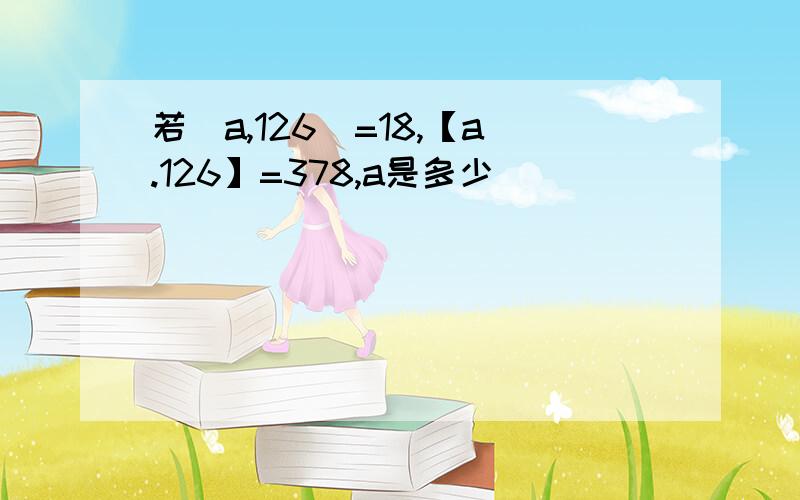 若(a,126)=18,【a.126】=378,a是多少