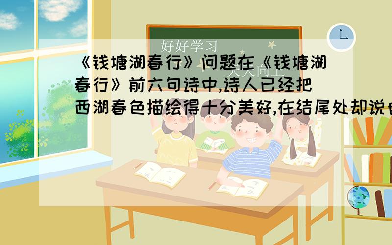 《钱塘湖春行》问题在《钱塘湖春行》前六句诗中,诗人已经把西湖春色描绘得十分美好,在结尾处却说自己最爱湖东的白沙提.至于白沙提怎么令人喜爱,除点明绿杨阴里外,诗人未作任何解释.