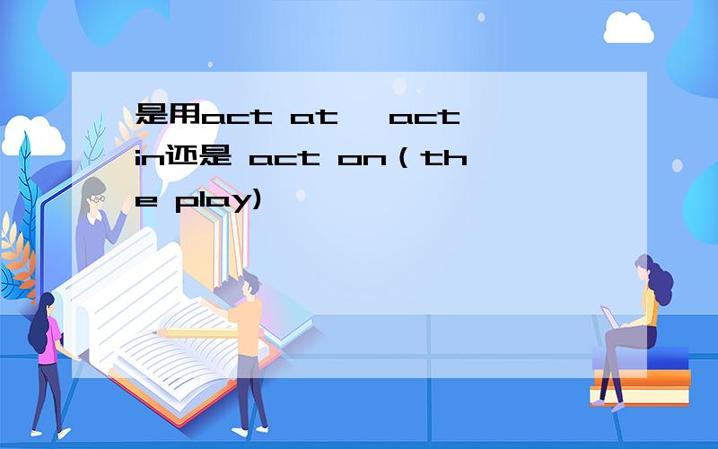 是用act at ,act in还是 act on（the play)