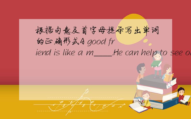 根据句意及首字母提示写出单词的正确形式A good friend is like a m____.He can help to see ourselves more clearly.Friends are like b____.You don`t need a lot of them as long as long as they`re good.My best friend helps to b____ out the