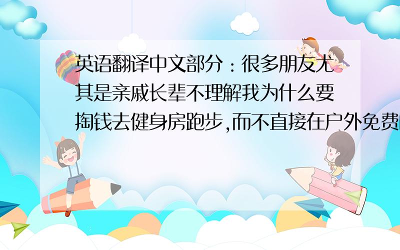 英语翻译中文部分：很多朋友尤其是亲戚长辈不理解我为什么要掏钱去健身房跑步,而不直接在户外免费的跑步.我个人觉得原因有三：1.不受干扰：其实上海的街道是不适合跑步的,路上的红