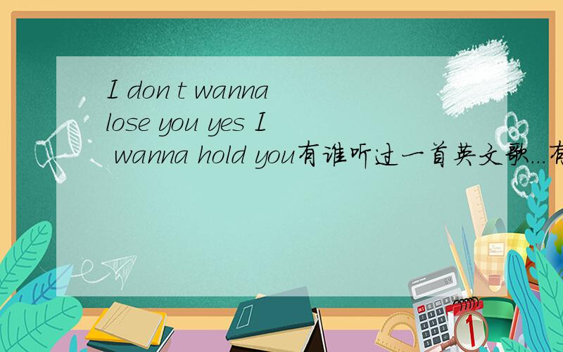 I don t wanna lose you yes I wanna hold you有谁听过一首英文歌...有这两句歌词.百度了.没有.....