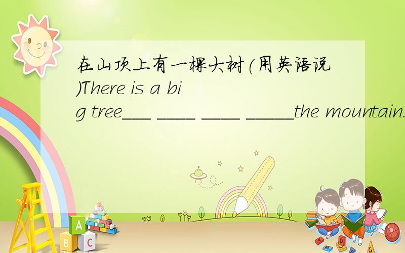 在山顶上有一棵大树(用英语说)There is a big tree___ ____ ____ _____the mountain.