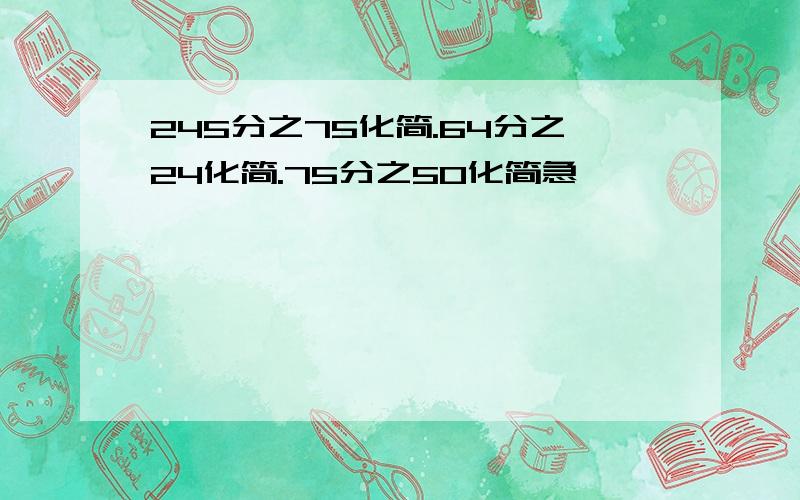 245分之75化简.64分之24化简.75分之50化简急