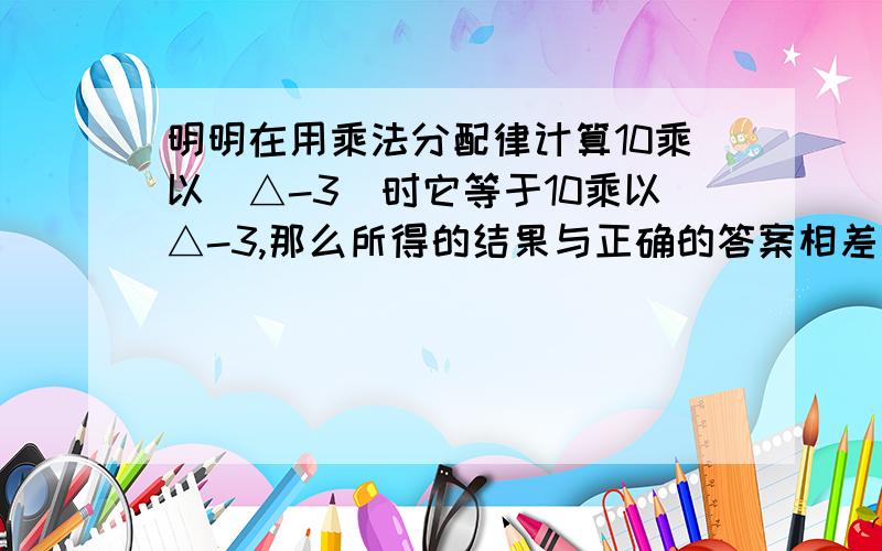 明明在用乘法分配律计算10乘以（△-3）时它等于10乘以△-3,那么所得的结果与正确的答案相差（ ）.