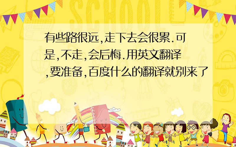 有些路很远,走下去会很累.可是,不走,会后悔.用英文翻译,要准备,百度什么的翻译就别来了