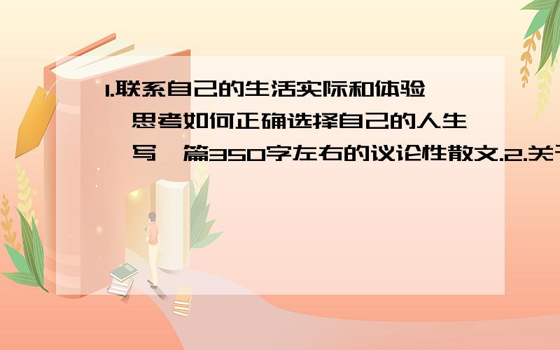 1.联系自己的生活实际和体验,思考如何正确选择自己的人生,写一篇350字左右的议论性散文.2.关于人生的思考,还有许多经典的名篇.课外摘录古今中外的名人对人生经典的论述,并仔细品味