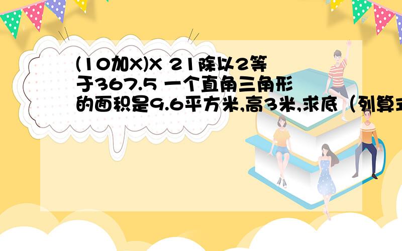 (10加X)X 21除以2等于367.5 一个直角三角形的面积是9.6平方米,高3米,求底（列算式）.