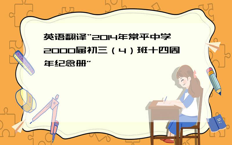 英语翻译“2014年常平中学2000届初三（4）班十四周年纪念册”