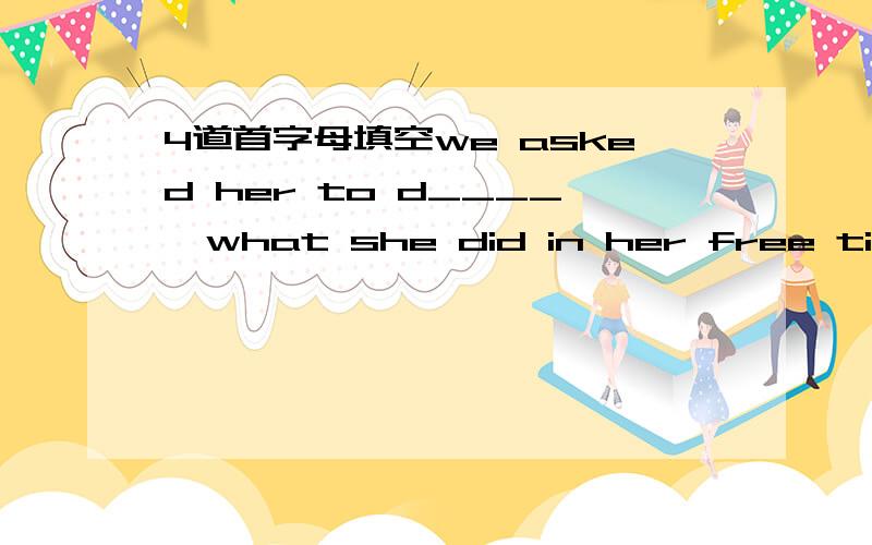 4道首字母填空we asked her to d____  what she did in her free time.Earthquakes are c____  in Japan.Tom is going to continue getting e____  after high school.Maria looked after the children and was in l____  with them.