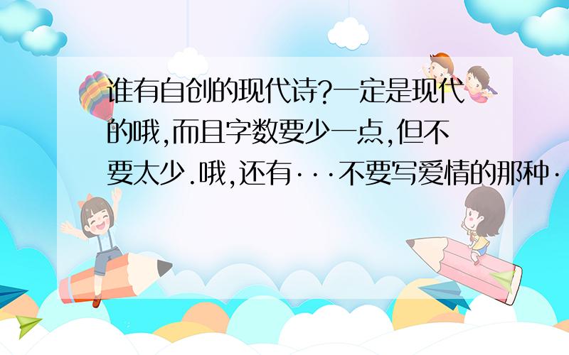 谁有自创的现代诗?一定是现代的哦,而且字数要少一点,但不要太少.哦,还有···不要写爱情的那种···要适合少年儿童读.谢谢.虽然不要太成熟,可是也别太幼稚呀!