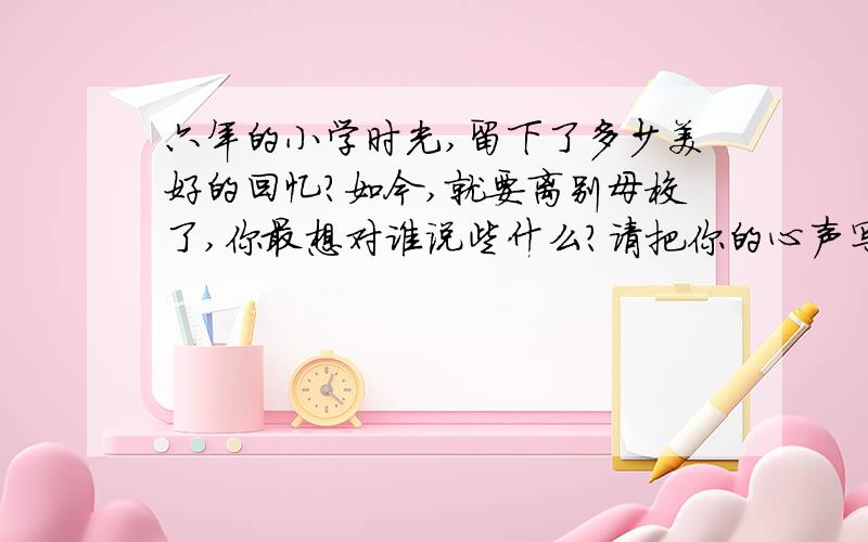 六年的小学时光,留下了多少美好的回忆?如今,就要离别母校了,你最想对谁说些什么?请把你的心声写下来.