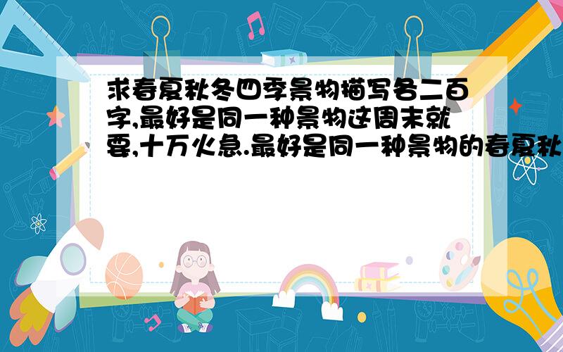 求春夏秋冬四季景物描写各二百字,最好是同一种景物这周末就要,十万火急.最好是同一种景物的春夏秋冬四季的描写