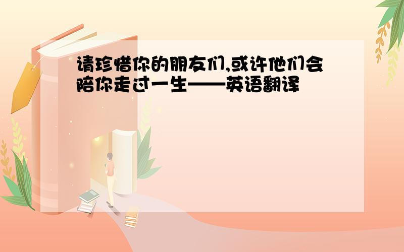 请珍惜你的朋友们,或许他们会陪你走过一生——英语翻译