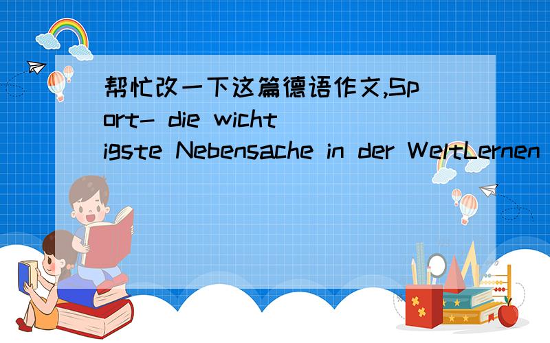 帮忙改一下这篇德语作文,Sport- die wichtigste Nebensache in der WeltLernen bedeutet nicht nur,sich Wissen anzueignen,sondern es bedeutet auch,wie man miteinander umgeht,wie man seinen Ärger abbaut oder wie man eine eigene Persönli