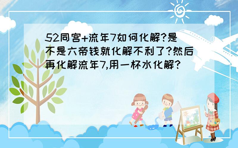 52同宫+流年7如何化解?是不是六帝钱就化解不利了?然后再化解流年7,用一杯水化解?