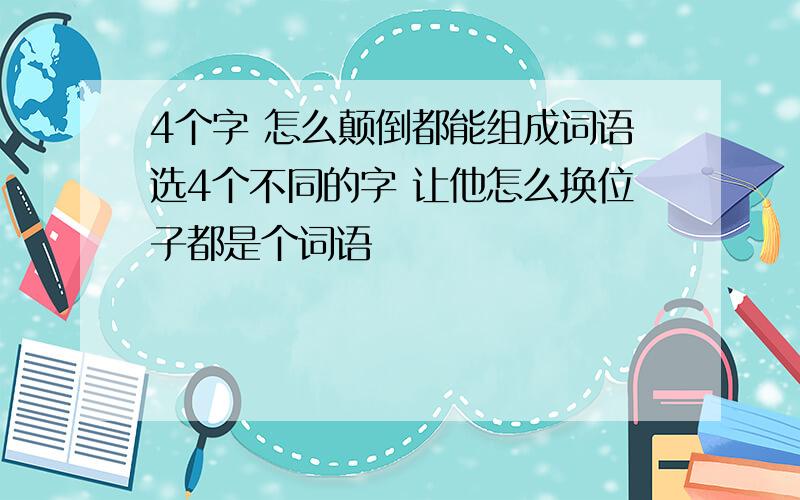 4个字 怎么颠倒都能组成词语选4个不同的字 让他怎么换位子都是个词语