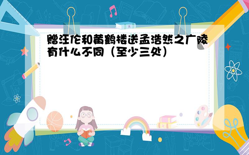 赠汪伦和黄鹤楼送孟浩然之广陵有什么不同（至少三处）