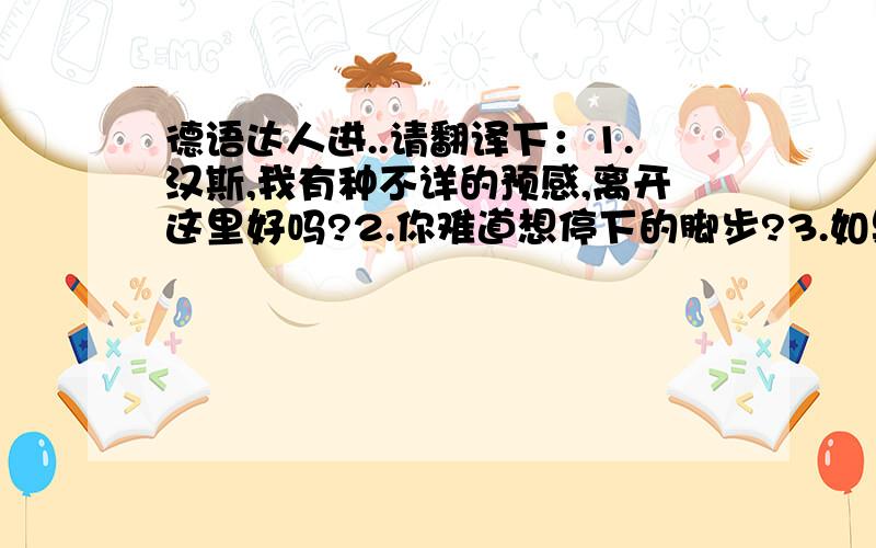 德语达人进..请翻译下：1.汉斯,我有种不详的预感,离开这里好吗?2.你难道想停下的脚步?3.如果有敌人,我们去把他们打的落花流水!4.这是什么气体?5.在往左走就可以离开这个该死的下水道了!