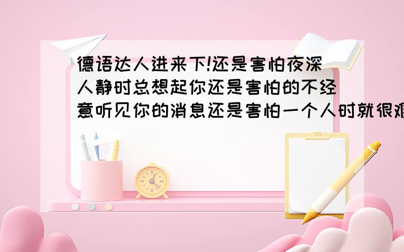 德语达人进来下!还是害怕夜深人静时总想起你还是害怕的不经意听见你的消息还是害怕一个人时就很难忘记翻译成德语!