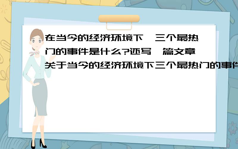 在当今的经济环境下,三个最热门的事件是什么?还写一篇文章关于当今的经济环境下三个最热门的事件,what do you think are the 3 most relevant issues in today's business environment?