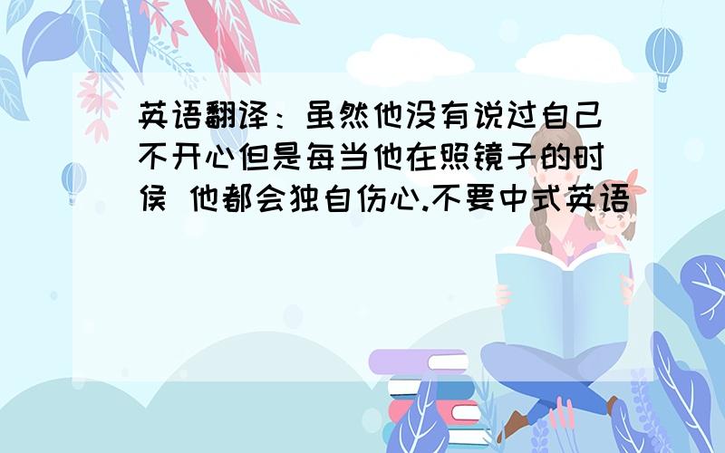 英语翻译：虽然他没有说过自己不开心但是每当他在照镜子的时侯 他都会独自伤心.不要中式英语