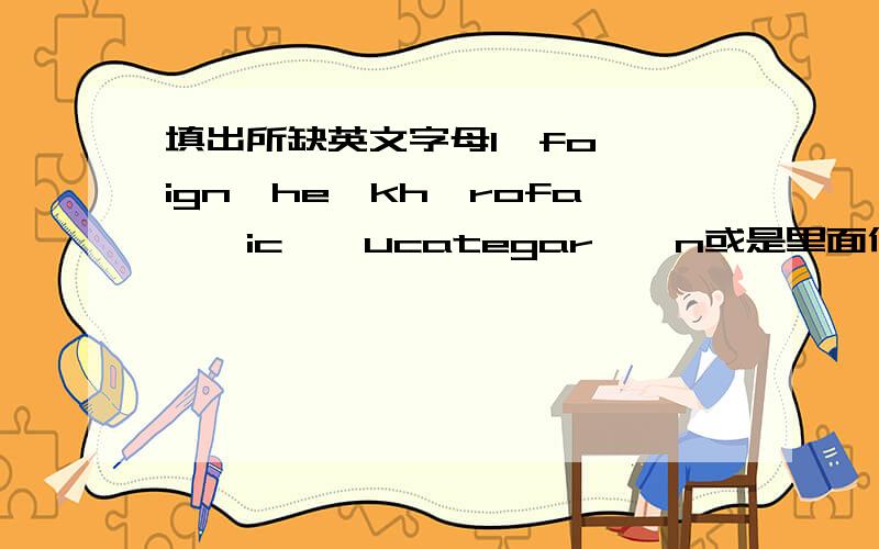 填出所缺英文字母1,fo**ign*he*kh*rofa**ic**ucategar**n或是里面任意一组都行还剩1，2组，如有最快给出答案，另开贴转分gujianhand第一个回答，这贴给他了还剩1#没做出，有人答，在开贴