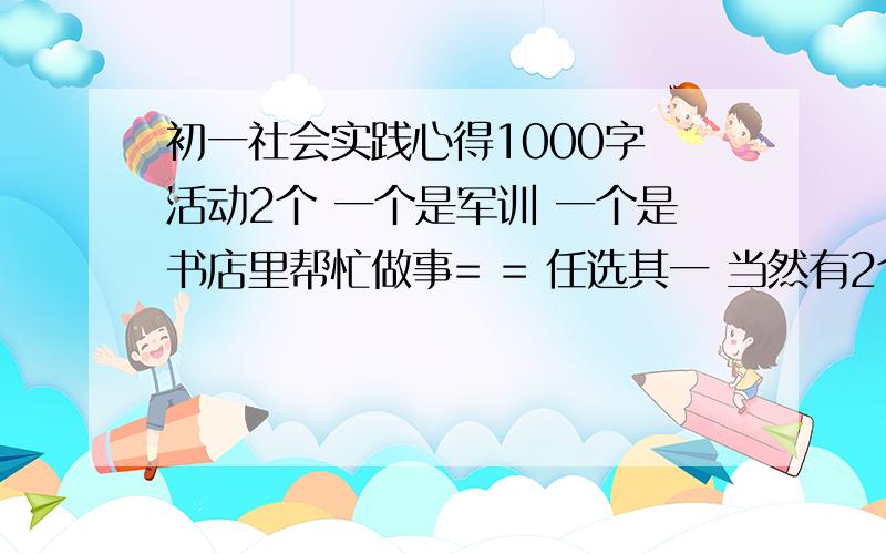 初一社会实践心得1000字 活动2个 一个是军训 一个是书店里帮忙做事= = 任选其一 当然有2个更好最好还有非复制的童年 昆虫记 的读书笔记 1000字 好的绝对会追加复制绝对不采纳.就算分扔了