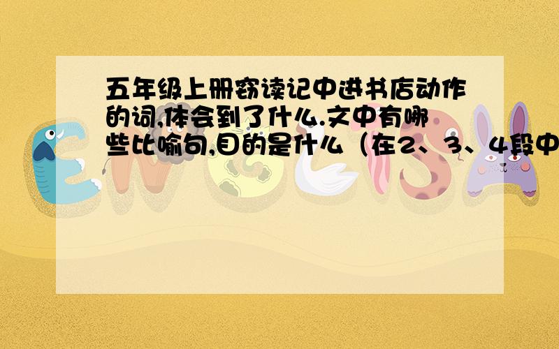 五年级上册窃读记中进书店动作的词,体会到了什么.文中有哪些比喻句,目的是什么（在2、3、4段中找）作者的心情什么样的