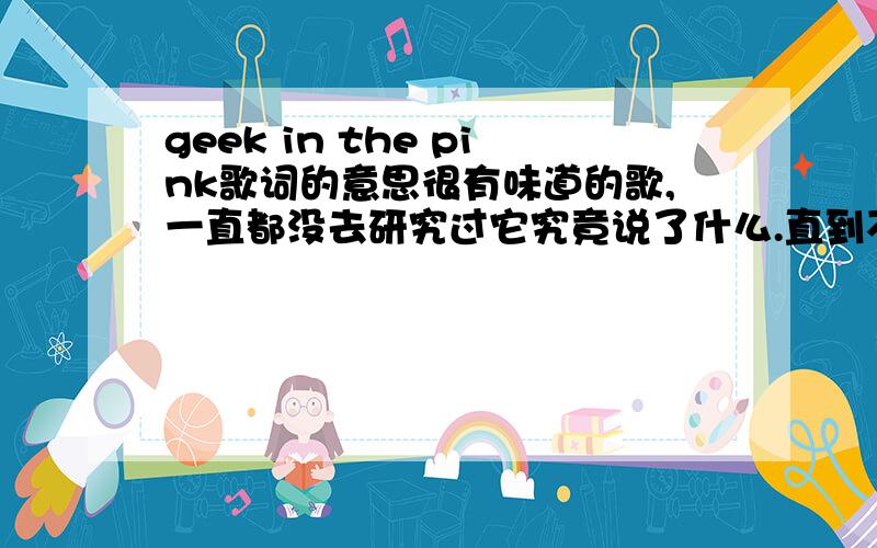 geek in the pink歌词的意思很有味道的歌,一直都没去研究过它究竟说了什么.直到不久被告知“穿粉红衣服的小丑”的歌词名解释时,突然好好奇呢……达人帮我翻译一下.