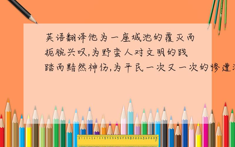 英语翻译他为一座城池的覆灭而扼腕兴叹,为野蛮人对文明的践踏而黯然神伤,为平民一次又一次的惨遭涂炭而挥泪呐喊.　　Why should we ever read fairy stories ,when the truth of history is so much more interes